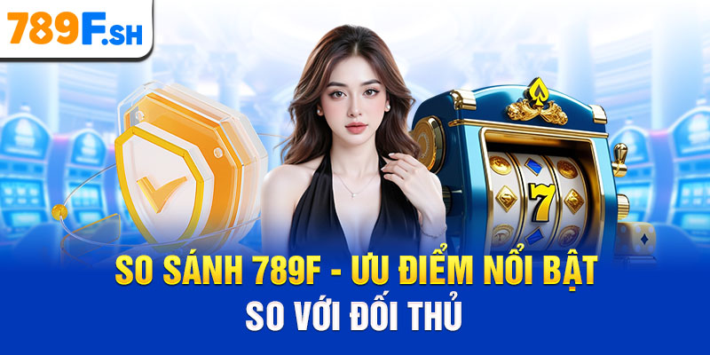 So sánh 789F - Ưu điểm nổi bật so với đối thủ